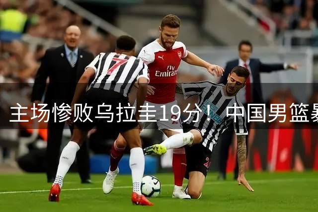 主场惨败乌拉圭19分！中国男篮暴露三大顽疾，郭士强是否该下课？