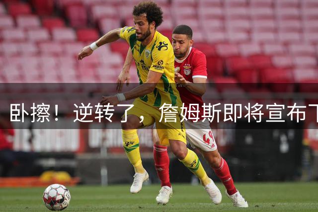 卧擦！逆转了，詹姆斯即将宣布下家……