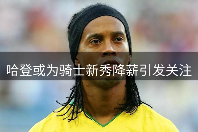 哈登或为骑士新秀降薪引发关注