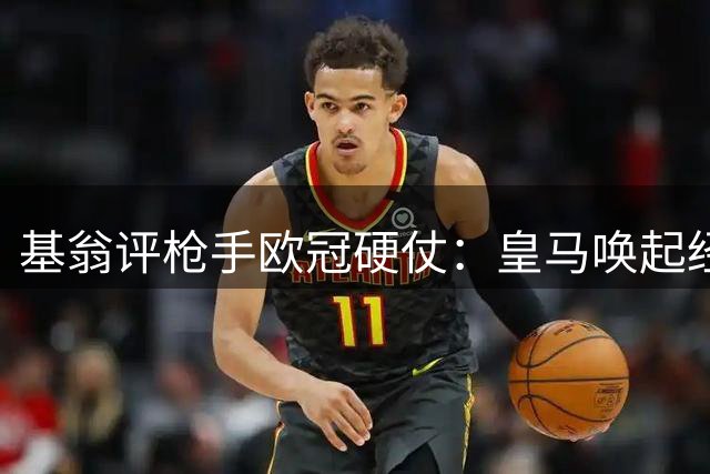 基翁评枪手欧冠硬仗：皇马唤起经典回忆 无需畏惧强敌