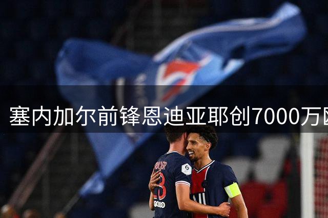 塞内加尔前锋恩迪亚耶创7000万欧转会纪录，马赛获二转分成