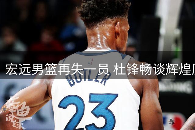 宏远男篮再失一员 杜锋畅谈辉煌历史 胡明轩为国出征感言