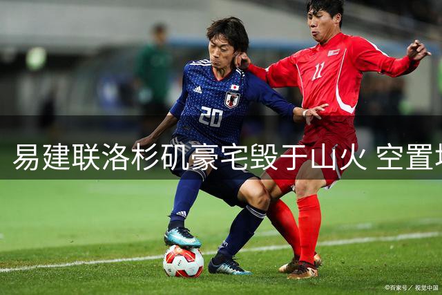 易建联洛杉矶豪宅毁于山火 空置地块估值引热议
