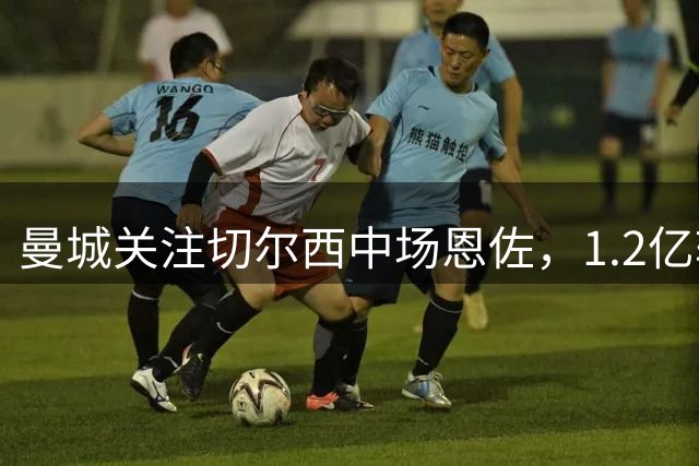 曼城关注切尔西中场恩佐，1.2亿转会费成交易关键
