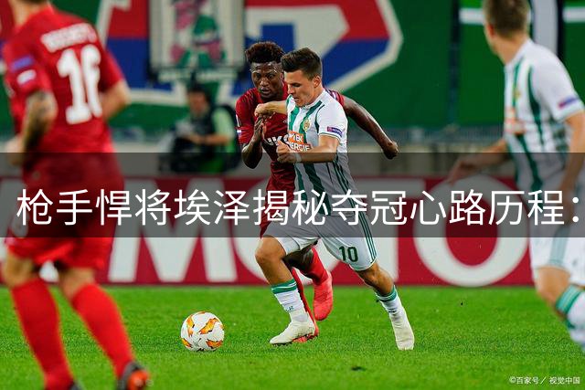 枪手悍将埃泽揭秘夺冠心路历程：赖斯的坚定激励全队