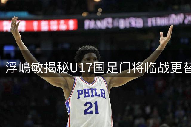 浮嶋敏揭秘U17国足门将临战更替内幕，展望阿森纳对决