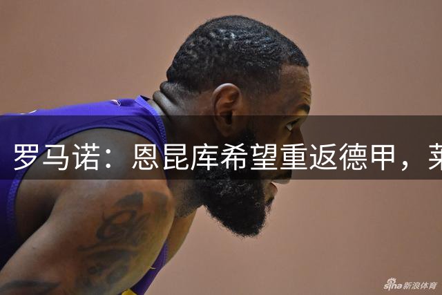 罗马诺：恩昆库希望重返德甲，莱比锡正在与米兰谈判租借交易
